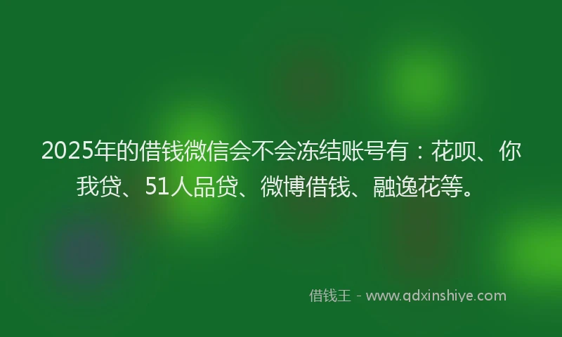 2025年的借钱微信会不会冻结账号有：花呗、你我贷、51人品贷、微博借钱、融逸花等。