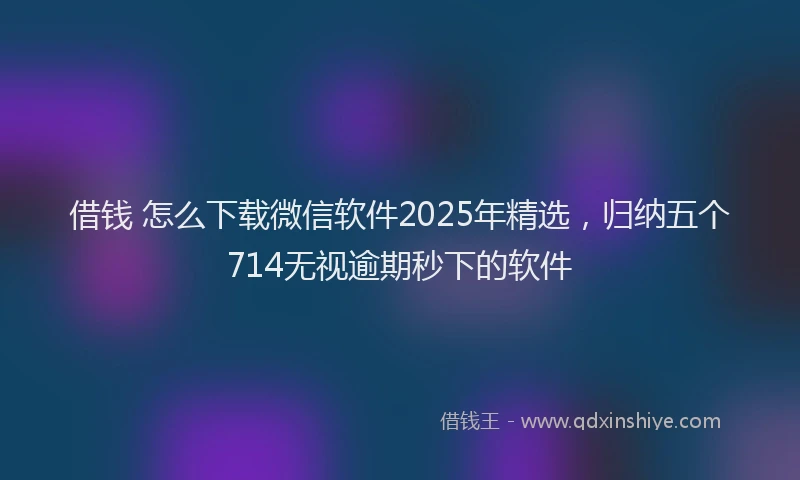 借钱 怎么下载微信软件2025年精选，归纳五个714无视逾期秒下的软件