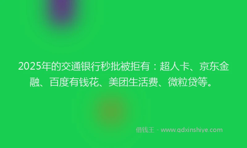 2025年的交通银行秒批被拒有：超人卡、京东金融、百度有钱花、美团生活费、微粒贷等。