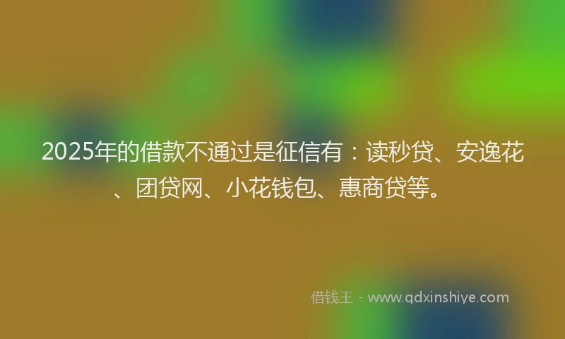2025年的借款不通过是征信有：读秒贷、安逸花、团贷网、小花钱包、惠商贷等。