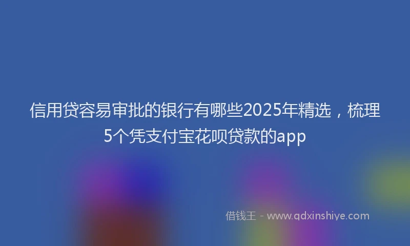 信用贷容易审批的银行有哪些2025年精选，梳理5个凭支付宝花呗贷款的app