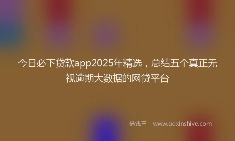 今日必下贷款app2025年精选，总结五个真正无视逾期大数据的网贷平台