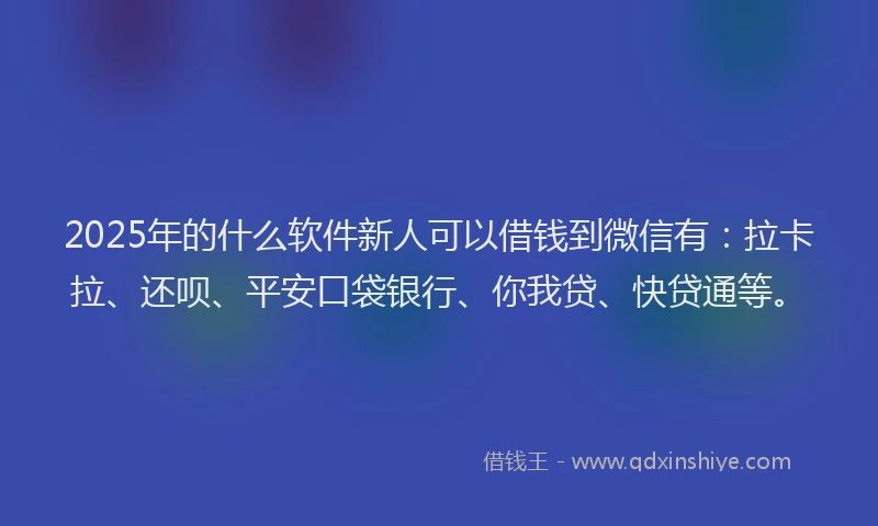 2025年的什么软件新人可以借钱到微信有：拉卡拉、还呗、平安口袋银行、你我贷、快贷通等。
