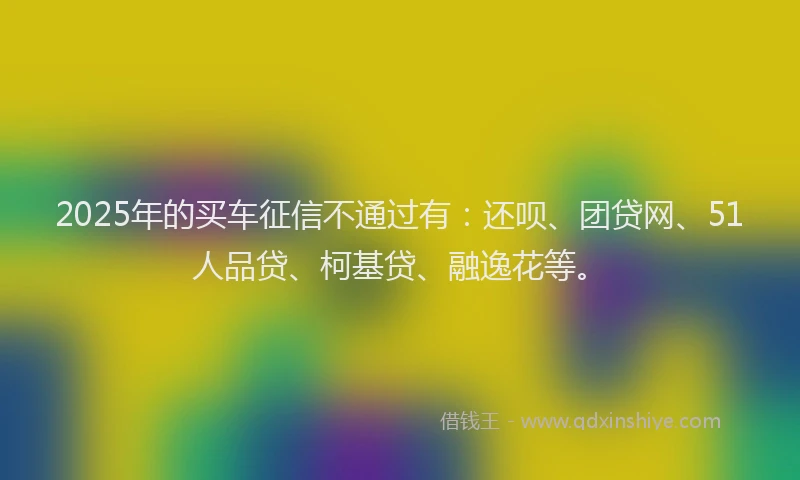 2025年的买车征信不通过有：还呗、团贷网、51人品贷、柯基贷、融逸花等。