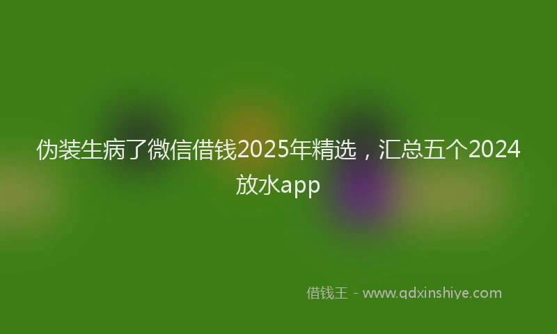 伪装生病了微信借钱2025年精选，汇总五个2024放水app