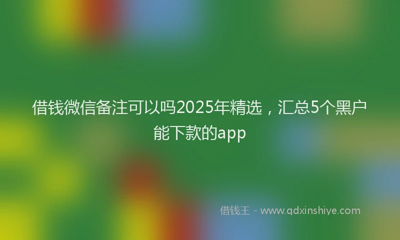 借钱微信备注可以吗2025年精选，汇总5个黑户能下款的app