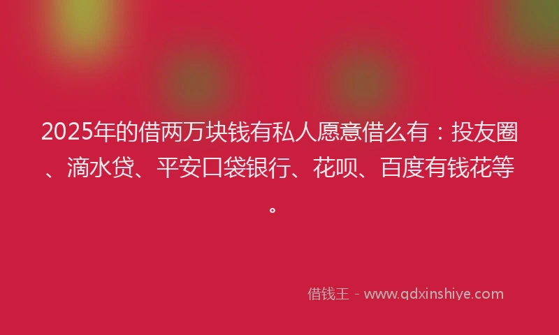 2025年的借两万块钱有私人愿意借么有：投友圈、滴水贷、平安口袋银行、花呗、百度有钱花等。