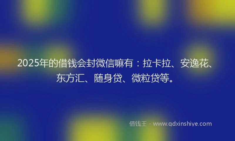 2025年的借钱会封微信嘛有：拉卡拉、安逸花、东方汇、随身贷、微粒贷等。