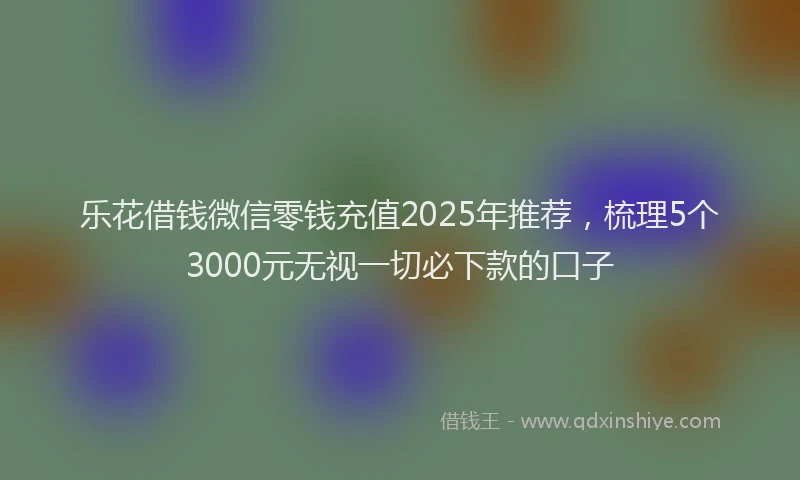 乐花借钱微信零钱充值2025年推荐，梳理5个3000元无视一切必下款的口子