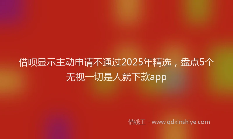 借呗显示主动申请不通过2025年精选，盘点5个无视一切是人就下款app