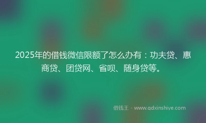 2025年的借钱微信限额了怎么办有：功夫贷、惠商贷、团贷网、省呗、随身贷等。