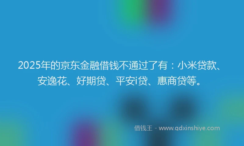 2025年的京东金融借钱不通过了有：小米贷款、安逸花、好期贷、平安i贷、惠商贷等。