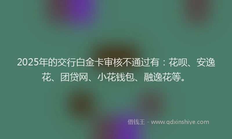 2025年的交行白金卡审核不通过有：花呗、安逸花、团贷网、小花钱包、融逸花等。