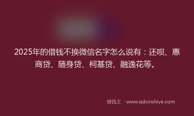 2025年的借钱不换微信名字怎么说有：还呗、惠商贷、随身贷、柯基贷、融逸花等。