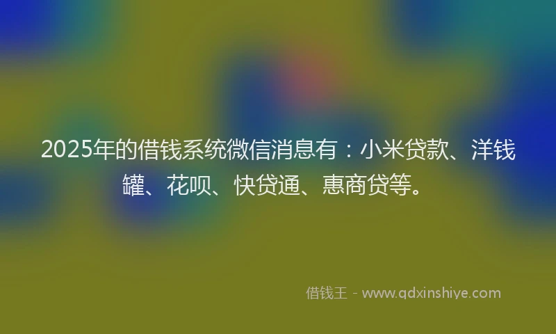 2025年的借钱系统微信消息有：小米贷款、洋钱罐、花呗、快贷通、惠商贷等。