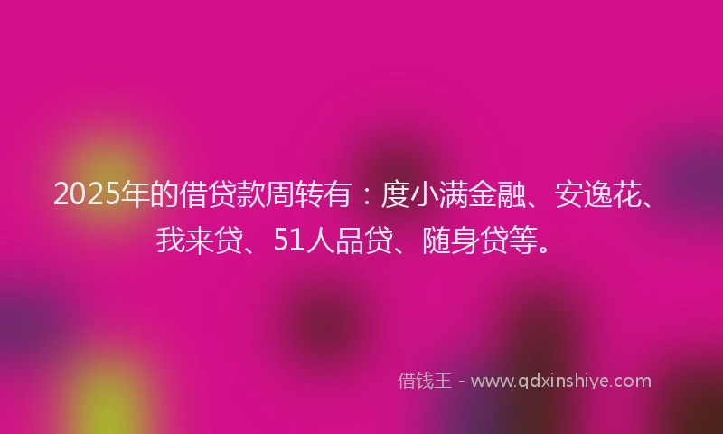 2025年的借贷款周转有：度小满金融、安逸花、我来贷、51人品贷、随身贷等。