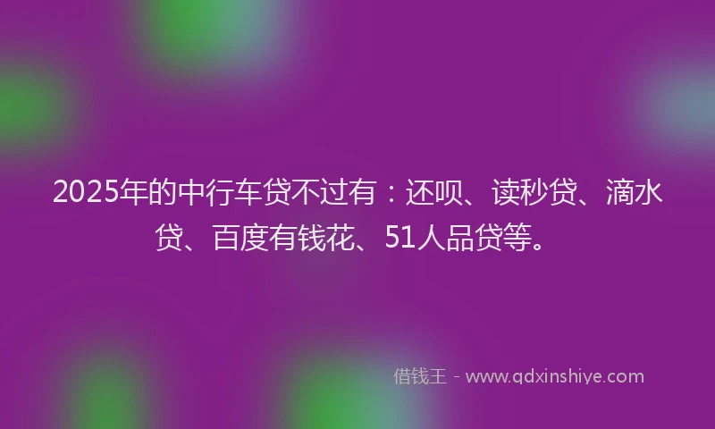 2025年的中行车贷不过有：还呗、读秒贷、滴水贷、百度有钱花、51人品贷等。