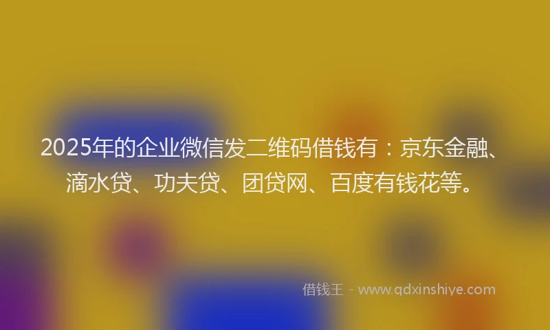 2025年的企业微信发二维码借钱有：京东金融、滴水贷、功夫贷、团贷网、百度有钱花等。