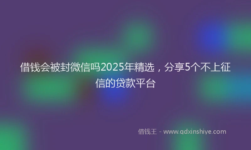 借钱会被封微信吗2025年精选，分享5个不上征信的贷款平台