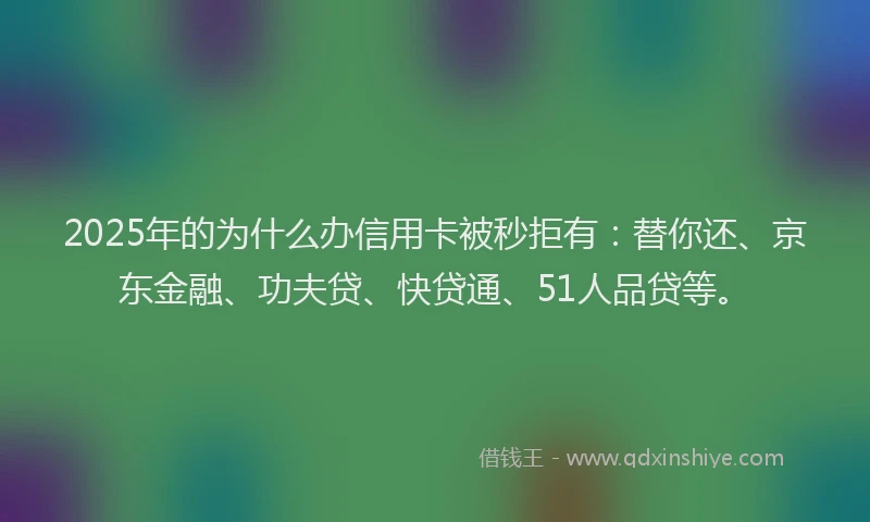 2025年的为什么办信用卡被秒拒有：替你还、京东金融、功夫贷、快贷通、51人品贷等。