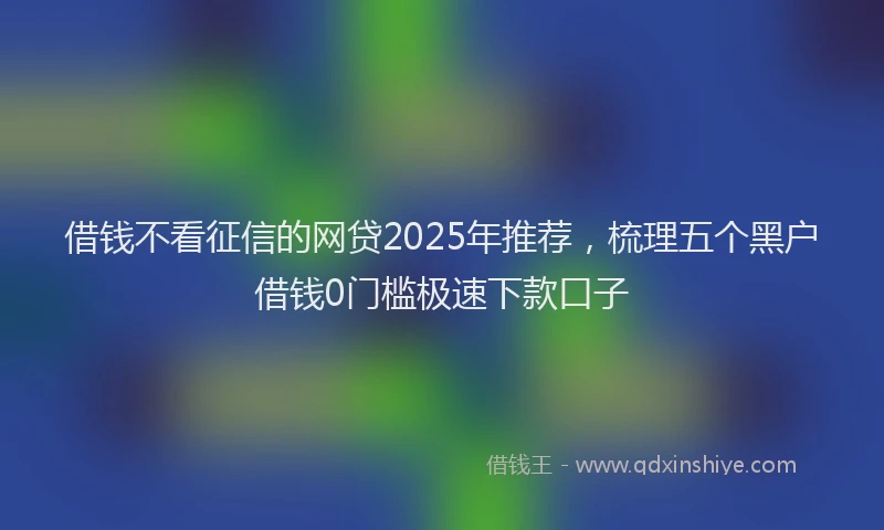 借钱不看征信的网贷2025年推荐，梳理五个黑户借钱0门槛极速下款口子
