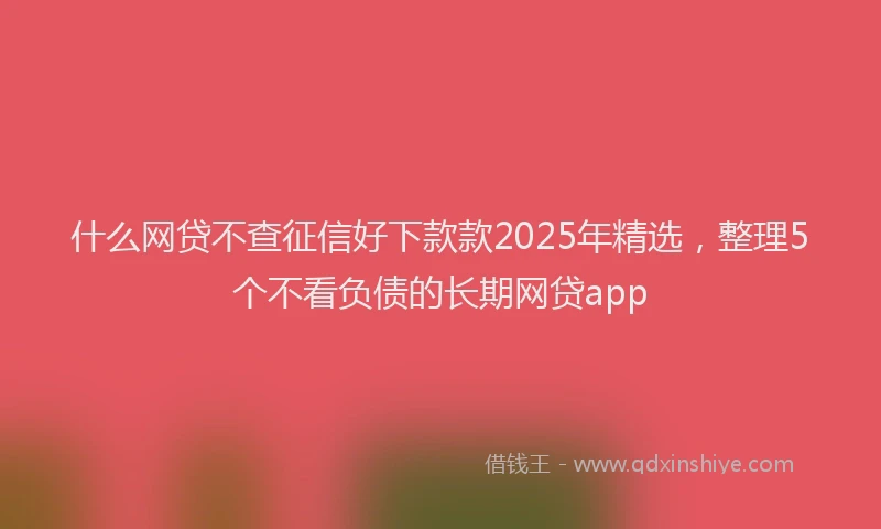 什么网贷不查征信好下款款2025年精选，整理5个不看负债的长期网贷app