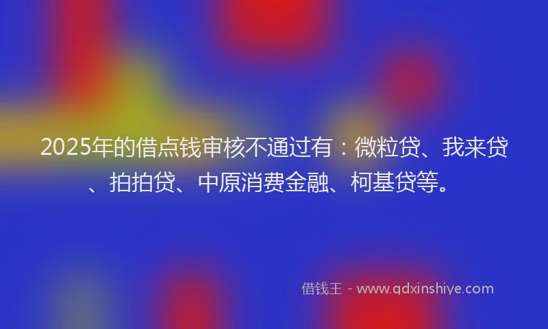 2025年的借点钱审核不通过有：微粒贷、我来贷、拍拍贷、中原消费金融、柯基贷等。