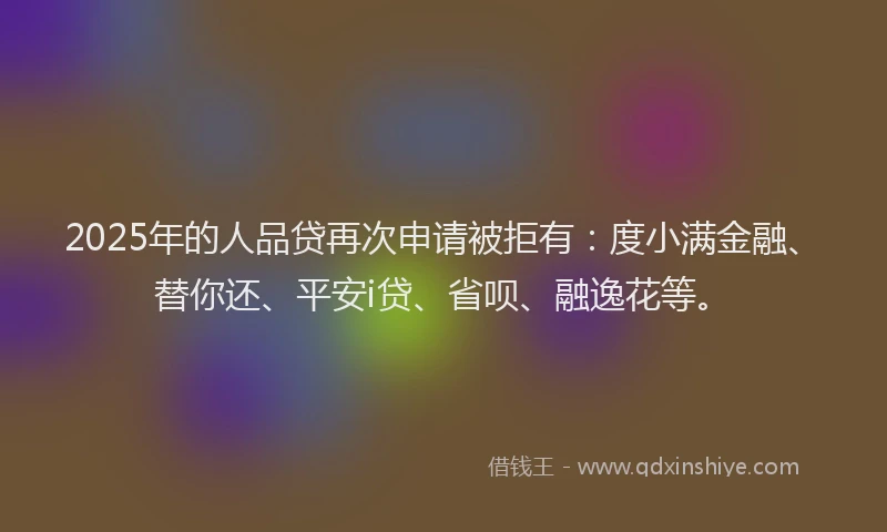2025年的人品贷再次申请被拒有：度小满金融、替你还、平安i贷、省呗、融逸花等。