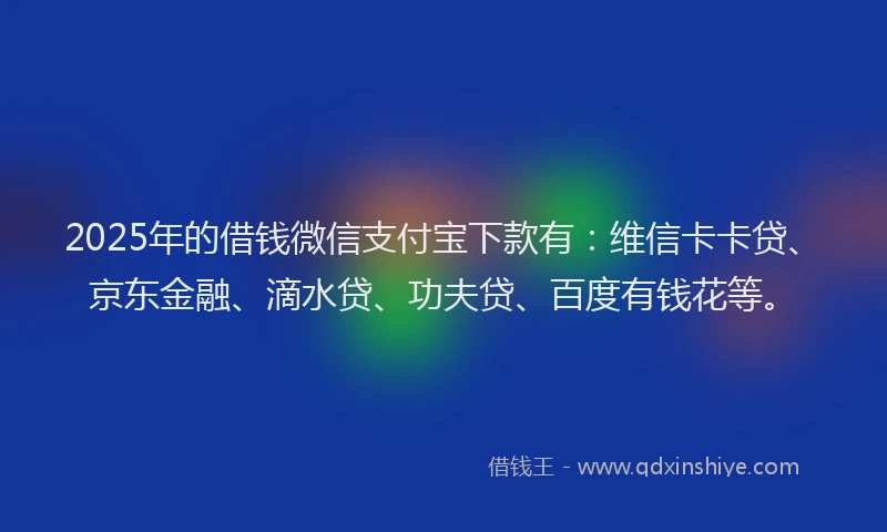 2025年的借钱微信支付宝下款有：维信卡卡贷、京东金融、滴水贷、功夫贷、百度有钱花等。