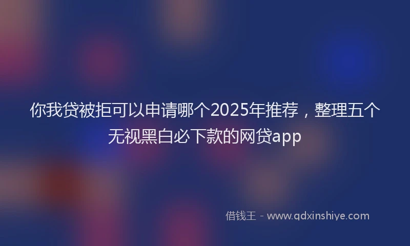 你我贷被拒可以申请哪个2025年推荐，整理五个无视黑白必下款的网贷app