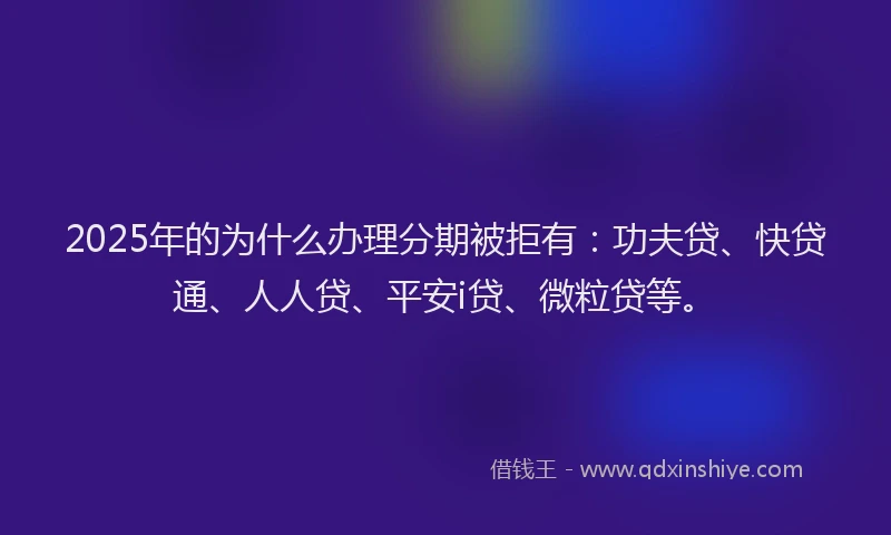2025年的为什么办理分期被拒有：功夫贷、快贷通、人人贷、平安i贷、微粒贷等。