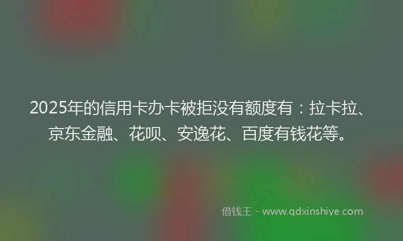 2025年的信用卡办卡被拒没有额度有：拉卡拉、京东金融、花呗、安逸花、百度有钱花等。