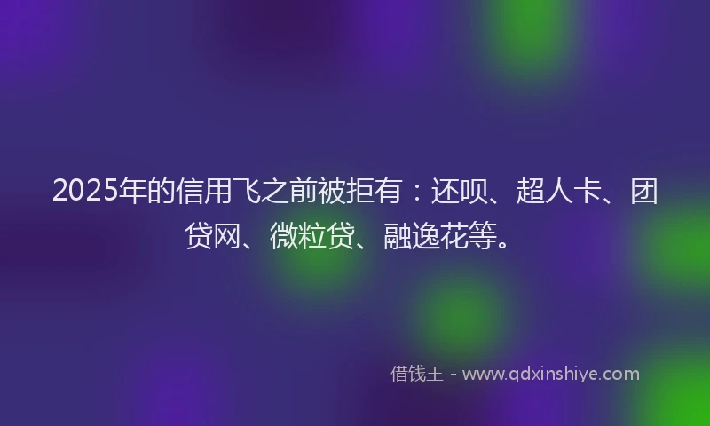 2025年的信用飞之前被拒有：还呗、超人卡、团贷网、微粒贷、融逸花等。