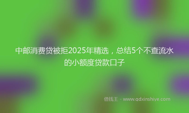 中邮消费贷被拒2025年精选，总结5个不查流水的小额度贷款口子