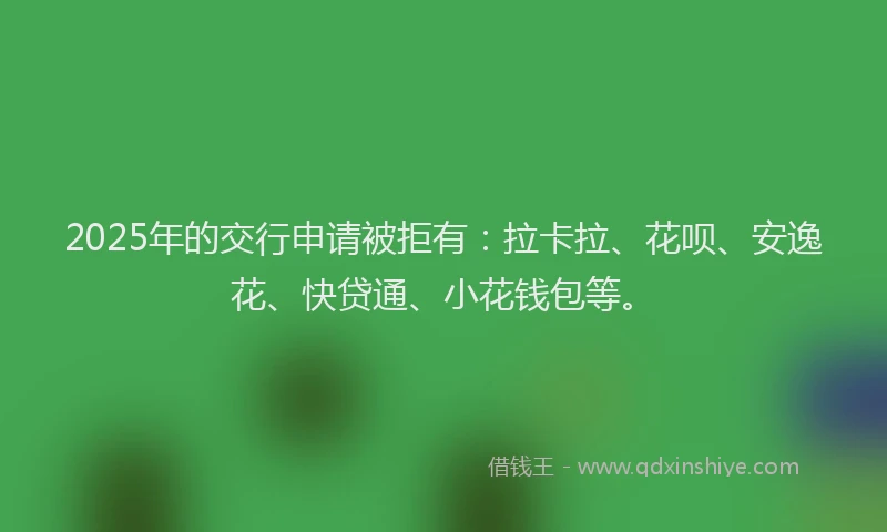 2025年的交行申请被拒有：拉卡拉、花呗、安逸花、快贷通、小花钱包等。