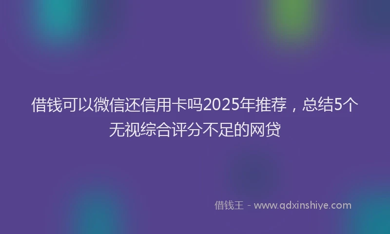借钱可以微信还信用卡吗2025年推荐，总结5个无视综合评分不足的网贷