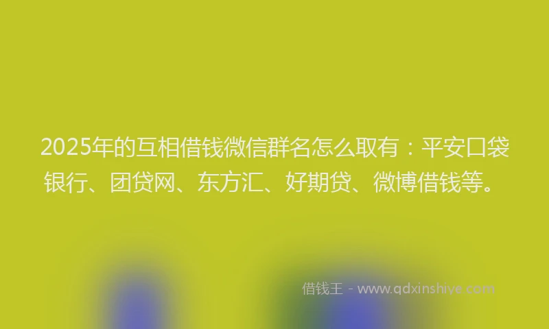 2025年的互相借钱微信群名怎么取有：平安口袋银行、团贷网、东方汇、好期贷、微博借钱等。