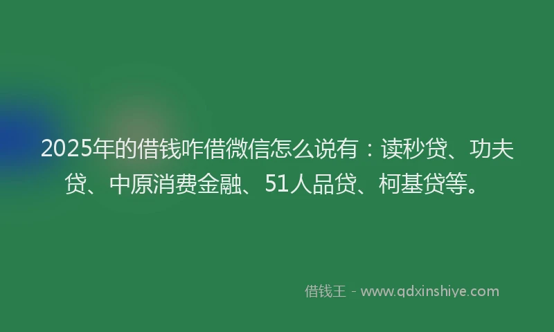 2025年的借钱咋借微信怎么说有：读秒贷、功夫贷、中原消费金融、51人品贷、柯基贷等。