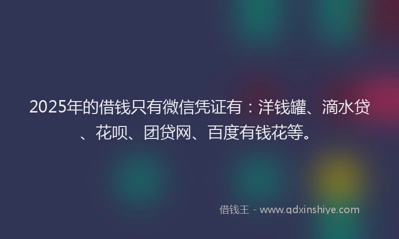 2025年的借钱只有微信凭证有：洋钱罐、滴水贷、花呗、团贷网、百度有钱花等。