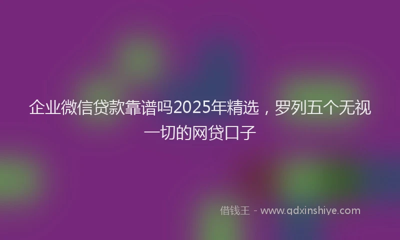 企业微信贷款靠谱吗2025年精选，罗列五个无视一切的网贷口子