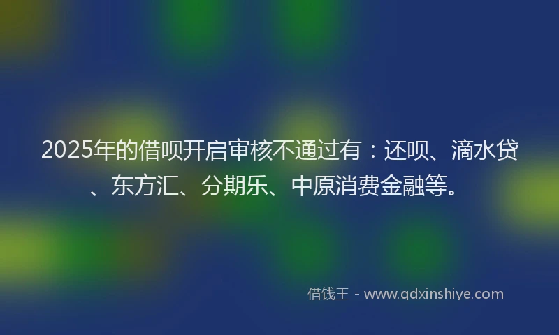 2025年的借呗开启审核不通过有：还呗、滴水贷、东方汇、分期乐、中原消费金融等。