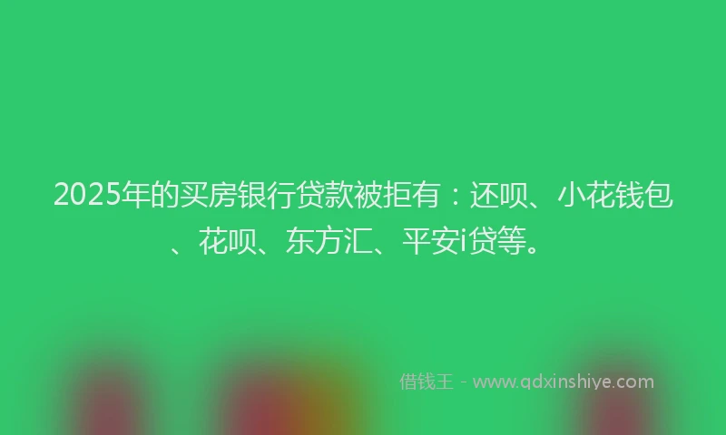2025年的买房银行贷款被拒有：还呗、小花钱包、花呗、东方汇、平安i贷等。