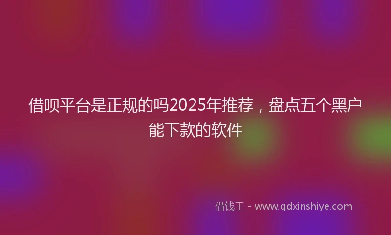 借呗平台是正规的吗2025年推荐，盘点五个黑户能下款的软件