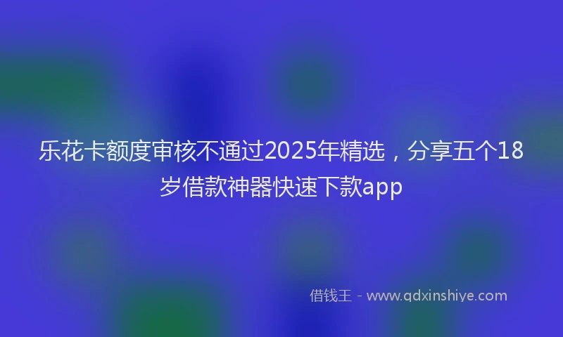 乐花卡额度审核不通过2025年精选，分享五个18岁借款神器快速下款app