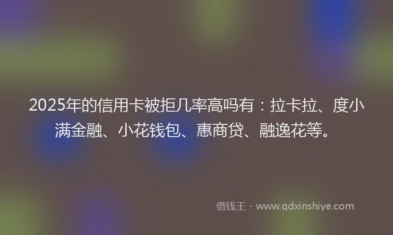 2025年的信用卡被拒几率高吗有：拉卡拉、度小满金融、小花钱包、惠商贷、融逸花等。