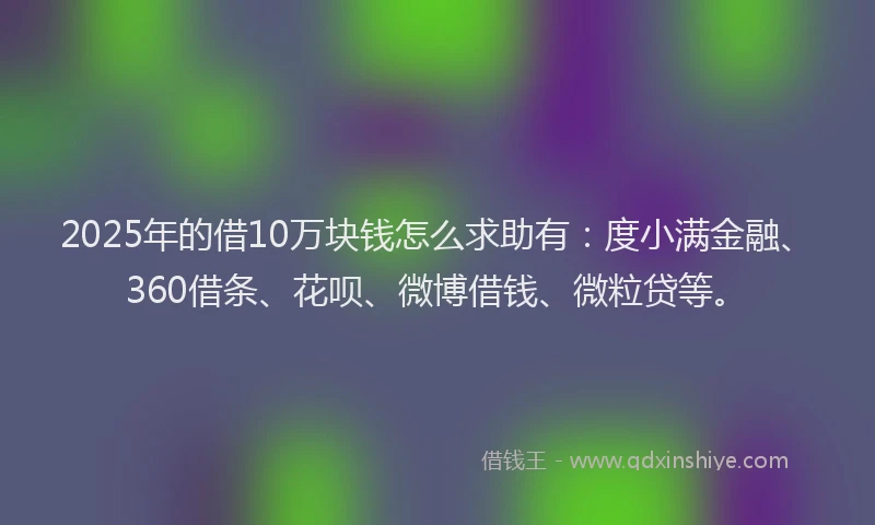 2025年的借10万块钱怎么求助有：度小满金融、360借条、花呗、微博借钱、微粒贷等。