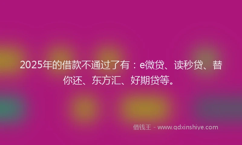 2025年的借款不通过了有：e微贷、读秒贷、替你还、东方汇、好期贷等。