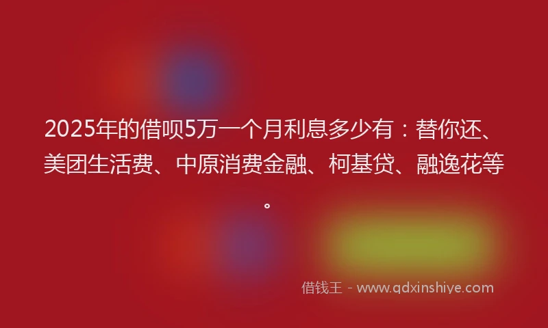 2025年的借呗5万一个月利息多少有：替你还、美团生活费、中原消费金融、柯基贷、融逸花等。