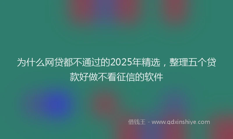 为什么网贷都不通过的2025年精选，整理五个贷款好做不看征信的软件