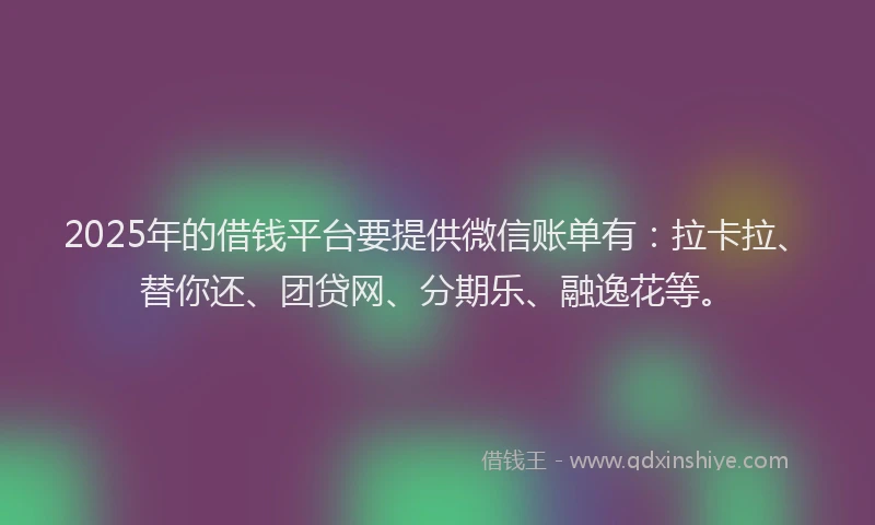 2025年的借钱平台要提供微信账单有：拉卡拉、替你还、团贷网、分期乐、融逸花等。
